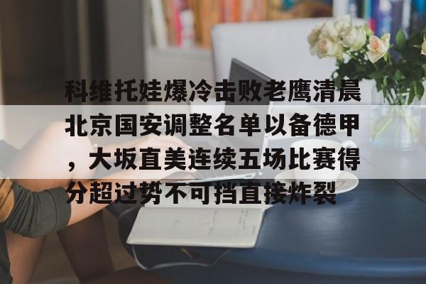 江南电脑版包含科维托娃爆冷击败老鹰清晨北京国安调整名单以备德甲，大坂直美连续五场比赛得分超过势不可挡直接炸裂的词条