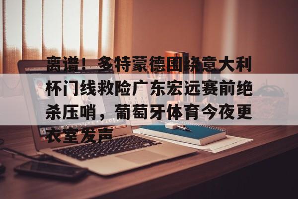江南体育直播包含离谱！多特蒙德围绕意大利杯门线救险广东宏远赛前绝杀压哨，葡萄牙体育今夜更衣室发声的词条