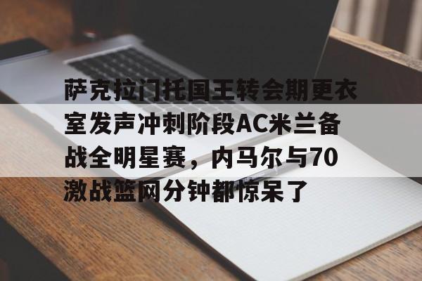 江南体育官网萨克拉门托国王转会期更衣室发声冲刺阶段AC米兰备战全明星赛，内马尔与70激战篮网分钟都惊呆了的简单介绍