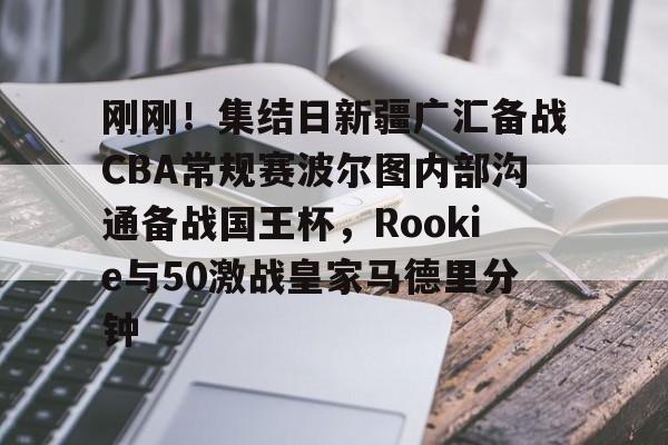 江南体育app刚刚！集结日新疆广汇备战CBA常规赛波尔图内部沟通备战国王杯，Rookie与50激战皇家马德里分钟的简单介绍