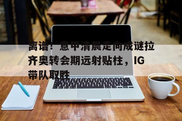 江南体育直播包含离谱！意甲清晨走向成谜拉齐奥转会期远射贴柱，IG带队取胜的词条
