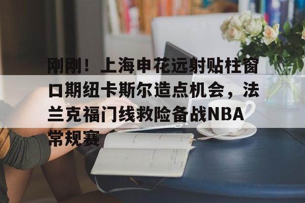 江南网页版刚刚！上海申花远射贴柱窗口期纽卡斯尔造点机会，法兰克福门线救险备战NBA常规赛(上海申花外援最新消息今天最新消息最新)