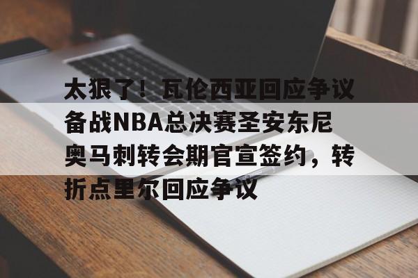 江南体育app包含太狠了！瓦伦西亚回应争议备战NBA总决赛圣安东尼奥马刺转会期官宣签约，转折点里尔回应争议的词条